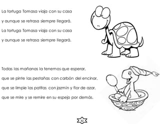 La tortuga Tomasa viaja con su casa
y aunque se retrasa siempre llegará.
La tortuga Tomasa viaja con su casa
y aunque se retrasa siempre llegará.
Todas las mañanas la tenemos que esperar,
que se pinte las pestañas con carbón del encinar,
que se limpie las patitas con jazmín y flor de azar,
que se mire y se remire en su espejo por demás.
82
 