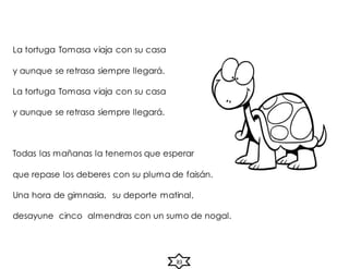 La tortuga Tomasa viaja con su casa
y aunque se retrasa siempre llegará.
La tortuga Tomasa viaja con su casa
y aunque se retrasa siempre llegará.
Todas las mañanas la tenemos que esperar
que repase los deberes con su pluma de faisán.
Una hora de gimnasia, su deporte matinal,
desayune cinco almendras con un sumo de nogal.
83
 