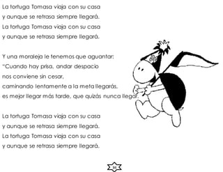 La tortuga Tomasa viaja con su casa
y aunque se retrasa siempre llegará.
La tortuga Tomasa viaja con su casa
y aunque se retrasa siempre llegará.
Y una moraleja le tenemos que aguantar:
“Cuando hay prisa, andar despacio
nos conviene sin cesar,
caminando lentamente a la meta llegarás,
es mejor llegar más tarde, que quizás nunca llegar.
La tortuga Tomasa viaja con su casa
y aunque se retrasa siempre llegará.
La tortuga Tomasa viaja con su casa
y aunque se retrasa siempre llegará.
84
 
