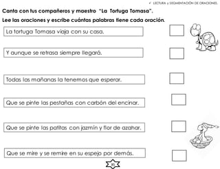  LECTURA y SEGMENTACIÓN DE ORACIONES.
Canta con tus compañeros y maestro “La Tortuga Tomasa”.
Lee las oraciones y escribe cuántas palabras tiene cada oración.
La tortuga Tomasa viaja con su casa.
Y aunque se retrasa siempre llegará.
Todas las mañanas la tenemos que esperar.
Que se pinte las pestañas con carbón del encinar.
Que se pinte las patitas con jazmín y flor de azahar.
Que se mire y se remire en su espejo por demás.
85
 