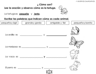  ADJETIVOS CALIFICATIVOS.
¿ Cómo son?
Lee la oración y observa cómo es la tortuga.
La tortuga es pequeña y lenta.
El perro es ______________________ y ____________________.
89
La ardilla es _____________________ y __________________.
La mariposa es _______________________ y ___________________.
La vaca es ______________________ y ___________________.
Escribe las palabras que indican cómo es cada animal.
pequeña y ágil grandey gorda pequeña y bonita
amigable y fiel
 
