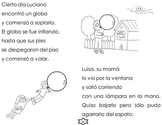 Cierto día Luciano
encontró un globo
y comenzó a soplarlo.
El globo se fue inflando,
hasta que sus pies
se despegaron del piso
y comenzó a volar.
Luisa, su mamá
lo vio por la ventana
y salió corriendo
con una lámpara en la mano.
Quiso bajarlo pero sólo pudo
agarrarlo del zapato.
91
 