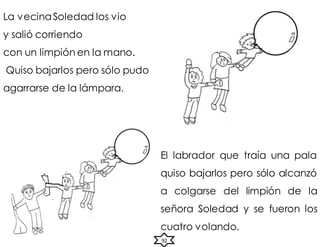La vecinaSoledad los vio
y salió corriendo
con un limpión en la mano.
Quiso bajarlos pero sólo pudo
agarrarse de la lámpara.
El labrador que traía una pala
quiso bajarlos pero sólo alcanzó
a colgarse del limpión de la
señora Soledad y se fueron los
cuatro volando.
92
 