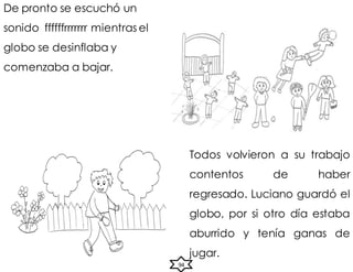 De pronto se escuchó un
sonido ffffffrrrrrrr mientras el
globo se desinflaba y
comenzaba a bajar.
Todos volvieron a su trabajo
contentos de haber
regresado. Luciano guardó el
globo, por si otro día estaba
aburrido y tenía ganas de
jugar.
94
 