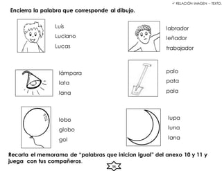 96
 RELACIÓN IMAGEN – TEXTO.
Encierra la palabra que corresponde al dibujo.
Luis
Luciano
Lucas
lámpara
lata
lana
labrador
leñador
trabajador
lobo
globo
gol
palo
pata
pala
lupa
luna
lana
Recorta el memorama de “palabras que inician igual” del anexo 10 y 11 y
juega con tus compañeros.
 