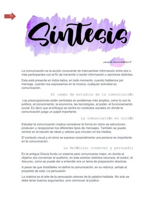11
La comunicación es la acción consciente de intercambiar información entre dos o
más participantes con el fin de transmitir o recibir información u opiniones distintas.
Esta está presente en todos lados, en todo momento, cuando hablamos por
mensaje, cuando nos expresamos en la música, cualquier actividad es
comunicación.
El campo de estudios de la comunicación
Las preocupaciones están centradas en problemas más amplios, como lo son la
política, el conocimiento, la economía, las tecnologías, el poder, el funcionamiento
social. Es decir que el enfoque se centra en contextos sociales en donde la
comunicación juega un papel importante.
La comunicación en acción
Estudiar la comunicación implica considerar la forma en cómo se estructuran,
producen y recepcionan los diferentes tipos de mensajes. También se puede
centrar en el estudio de ideas y valores que circulan en los medios.
El contacto visual y el cómo se expresa corporalmente una persona es importante
en la comunicación.
La Retórica: conmover y persuadir
En la antigua Grecia fundo un sistema para comunicarse mejor, en donde el
objetivo era convencer al auditorio, en este existían distintos recursos; el orador, el
discurso, como se puede dar a entender era un tema de preparación absoluta.
A pesar de que Aristóteles no define la comunicación, en su retórica, señala el
propósito de esta: La persuasión
La oratoria es el arte de la persuasión atreves de la palabra hablada. No solo se
debe tener buenos argumentos, sino conmover al publico
 