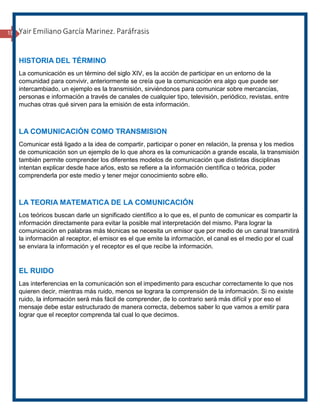18 Yair Emiliano García Marinez. Paráfrasis
HISTORIA DEL TÉRMINO
La comunicación es un término del siglo XIV, es la acción de participar en un entorno de la
comunidad para convivir, anteriormente se creía que la comunicación era algo que puede ser
intercambiado, un ejemplo es la transmisión, sirviéndonos para comunicar sobre mercancías,
personas e información a través de canales de cualquier tipo, televisión, periódico, revistas, entre
muchas otras qué sirven para la emisión de esta información.
LA COMUNICACIÓN COMO TRANSMISION
Comunicar está ligado a la idea de compartir, participar o poner en relación, la prensa y los medios
de comunicación son un ejemplo de lo que ahora es la comunicación a grande escala, la transmisión
también permite comprender los diferentes modelos de comunicación que distintas disciplinas
intentan explicar desde hace años, esto se refiere a la información científica o teórica, poder
comprenderla por este medio y tener mejor conocimiento sobre ello.
LA TEORIA MATEMATICA DE LA COMUNICACIÓN
Los teóricos buscan darle un significado científico a lo que es, el punto de comunicar es compartir la
información directamente para evitar la posible mal interpretación del mismo. Para lograr la
comunicación en palabras más técnicas se necesita un emisor que por medio de un canal transmitirá
la información al receptor, el emisor es el que emite la información, el canal es el medio por el cual
se enviara la información y el receptor es el que recibe la información.
EL RUIDO
Las interferencias en la comunicación son el impedimento para escuchar correctamente lo que nos
quieren decir, mientras más ruido, menos se lograra la comprensión de la información. Si no existe
ruido, la información será más fácil de comprender, de lo contrario será más difícil y por eso el
mensaje debe estar estructurado de manera correcta, debemos saber lo que vamos a emitir para
lograr que el receptor comprenda tal cual lo que decimos.
 