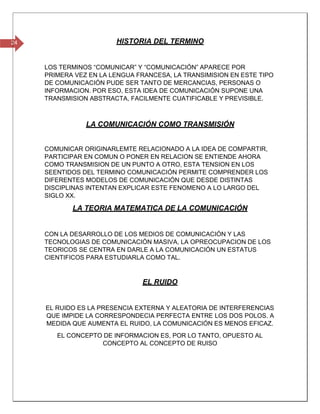 24 HISTORIA DEL TERMINO
LOS TERMINOS “COMUNICAR” Y “COMUNICACIÓN” APARECE POR
PRIMERA VEZ EN LA LENGUA FRANCESA, LA TRANSIMISION EN ESTE TIPO
DE COMUNICACIÓN PUDE SER TANTO DE MERCANCIAS, PERSONAS O
INFORMACION. POR ESO, ESTA IDEA DE COMUNICACIÓN SUPONE UNA
TRANSMISION ABSTRACTA, FACILMENTE CUATIFICABLE Y PREVISIBLE.
LA COMUNICACIÓN COMO TRANSMISIÓN
COMUNICAR ORIGINARLEMTE RELACIONADO A LA IDEA DE COMPARTIR,
PARTICIPAR EN COMUN O PONER EN RELACION SE ENTIENDE AHORA
COMO TRANSMISION DE UN PUNTO A OTRO, ESTA TENSION EN LOS
SEENTIDOS DEL TERMINO COMUNICACIÓN PERMITE COMPRENDER LOS
DIFERENTES MODELOS DE COMUNICACIÓN QUE DESDE DISTINTAS
DISCIPLINAS INTENTAN EXPLICAR ESTE FENOMENO A LO LARGO DEL
SIGLO XX.
LA TEORIA MATEMATICA DE LA COMUNICACIÓN
CON LA DESARROLLO DE LOS MEDIOS DE COMUNICACIÓN Y LAS
TECNOLOGIAS DE COMUNICACIÓN MASIVA, LA OPREOCUPACION DE LOS
TEORICOS SE CENTRA EN DARLE A LA COMUNICACIÓN UN ESTATUS
CIENTIFICOS PARA ESTUDIARLA COMO TAL.
EL RUIDO
EL RUIDO ES LA PRESENCIA EXTERNA Y ALEATORIA DE INTERFERENCIAS
QUE IMPIDE LA CORRESPONDECIA PERFECTA ENTRE LOS DOS POLOS. A
MEDIDA QUE AUMENTA EL RUIDO, LA COMUNICACIÓN ES MENOS EFICAZ.
EL CONCEPTO DE INFORMACION ES, POR LO TANTO, OPUESTO AL
CONCEPTO AL CONCEPTO DE RUISO
 