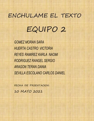 25
ENCHULAME EL TEXTO
EQUIPO 2
GOMEZ MORAN SARA
HUERTA CASTRO VICTORIA
REYES RAMIREZ KARLA NAOMI
RODRIGUEZ RANGEL SERGIO
ARAGON TERAN DANIA
SEVILLA ESCOLANO CARLOS DANIEL
FECHA DE PRSENTACION:
10 MAYO 2021
 