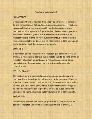 26
RESUMEN:
Feedback (retroaccion)
El Feedback influye conductas humanas y se aproxima al concepto
de una comunicación, hablando comunicacionalmente, el Feedback
es como el final de una comunicación y asi mismo provoca una
reacción en el receptor e influye al emisor, la retroaccion positiva
es cada vez acentuar y decir mas fuertes las cosas al emisor, el
receptor hace lo mismo y ocurre sucesivamente, por el contrario la
retroaccion negativa es diferente en vez de subir el tono vuelven al
punto inicial es decir hay una autorregulación.
SINTESIS:
el Feedback es una reacción en el receptor que tambien afecta al
emisor, la retroaccion positiva es un debate subido de tono entre el
receptor y el emisor, sin embargo, la retroaccion negativa es mas
calmada tratan de arreglarlo y hay una autorregulación en la
comunicación.
PARAFRASIS:
El Feedback es una parte de la comunicación en donde hay una
reacción de enojo o disgusto del receptor, esta tambien influye en
el emisor, la retroaccion positiva es una discusión acentuada subida
de tono que cada vez es peor, desde luego la retroaccion negativa
no tiene nada que ver con la positiva, en esta se busca como una
solución y es cuando hay una autorregulación en la conversación.
SINOPSIS:
Se le conoce al Feedback como un punto de la comunicación en
donde el receptor tiene una reacción que influye al emisor, la
 