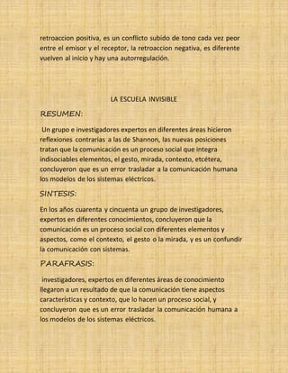 27 retroaccion positiva, es un conflicto subido de tono cada vez peor
entre el emisor y el receptor, la retroaccion negativa, es diferente
vuelven al inicio y hay una autorregulación.
RESUMEN:
LA ESCUELA INVISIBLE
Un grupo e investigadores expertos en diferentes áreas hicieron
reflexiones contrarias a las de Shannon, las nuevas posiciones
tratan que la comunicación es un proceso social que integra
indisociables elementos, el gesto, mirada, contexto, etcétera,
concluyeron que es un error trasladar a la comunicación humana
los modelos de los sistemas eléctricos.
SINTESIS:
En los años cuarenta y cincuenta un grupo de investigadores,
expertos en diferentes conocimientos, concluyeron que la
comunicación es un proceso social con diferentes elementos y
aspectos, como el contexto, el gesto o la mirada, y es un confundir
la comunicación con sistemas.
PARAFRASIS:
investigadores, expertos en diferentes áreas de conocimiento
llegaron a un resultado de que la comunicación tiene aspectos
características y contexto, que lo hacen un proceso social, y
concluyeron que es un error trasladar la comunicación humana a
los modelos de los sistemas eléctricos.
 