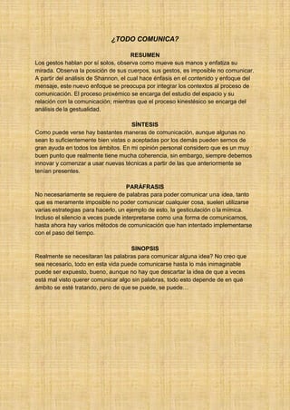 29 ¿TODO COMUNICA?
RESUMEN
Los gestos hablan por sí solos, observa como mueve sus manos y enfatiza su
mirada. Observa la posición de sus cuerpos, sus gestos, es imposible no comunicar.
A partir del análisis de Shannon, el cual hace énfasis en el contenido y enfoque del
mensaje, este nuevo enfoque se preocupa por integrar los contextos al proceso de
comunicación. El proceso proxémico se encarga del estudio del espacio y su
relación con la comunicación; mientras que el proceso kinestésico se encarga del
análisis de la gestualidad.
SÍNTESIS
Como puede verse hay bastantes maneras de comunicación, aunque algunas no
sean lo suficientemente bien vistas o aceptadas por los demás pueden sernos de
gran ayuda en todos los ámbitos. En mi opinión personal considero que es un muy
buen punto que realmente tiene mucha coherencia, sin embargo, siempre debemos
innovar y comenzar a usar nuevas técnicas a partir de las que anteriormente se
tenían presentes.
PARÁFRASIS
No necesariamente se requiere de palabras para poder comunicar una idea, tanto
que es meramente imposible no poder comunicar cualquier cosa, suelen utilizarse
varias estrategias para hacerlo, un ejemplo de esto, la gesticulación o la mímica.
Incluso el silencio a veces puede interpretarse como una forma de comunicarnos,
hasta ahora hay varios métodos de comunicación que han intentado implementarse
con el paso del tiempo.
SINOPSIS
Realmente se necesitaran las palabras para comunicar alguna idea? No creo que
sea necesario, todo en esta vida puede comunicarse hasta lo más inimaginable
puede ser expuesto, bueno, aunque no hay que descartar la idea de que a veces
está mal visto querer comunicar algo sin palabras, todo esto depende de en qué
ámbito se esté tratando, pero de que se puede, se puede…
 