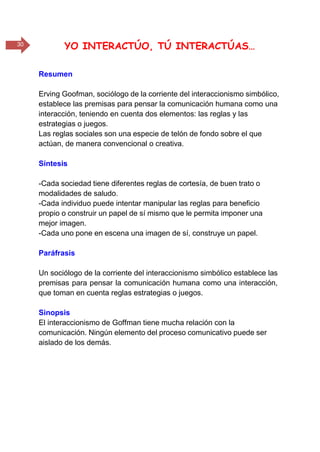 30 YO INTERACTÚO, TÚ INTERACTÚAS…
Resumen
Erving Goofman, sociólogo de la corriente del interaccionismo simbólico,
establece las premisas para pensar la comunicación humana como una
interacción, teniendo en cuenta dos elementos: las reglas y las
estrategias o juegos.
Las reglas sociales son una especie de telón de fondo sobre el que
actúan, de manera convencional o creativa.
Síntesis
-Cada sociedad tiene diferentes reglas de cortesía, de buen trato o
modalidades de saludo.
-Cada individuo puede intentar manipular las reglas para beneficio
propio o construir un papel de sí mismo que le permita imponer una
mejor imagen.
-Cada uno pone en escena una imagen de sí, construye un papel.
Paráfrasis
Un sociólogo de la corriente del interaccionismo simbólico establece las
premisas para pensar la comunicación humana como una interacción,
que toman en cuenta reglas estrategias o juegos.
Sinopsis
El interaccionismo de Goffman tiene mucha relación con la
comunicación. Ningún elemento del proceso comunicativo puede ser
aislado de los demás.
 