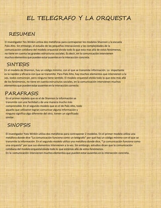 31
EL TELEGRAFO Y LA ORQUESTA
RESUMEN
El investigador Yes Winkin utiliza dos metáforas para contraponer los modelos Shannon y la escuela
Palo Alto. Sin embargo, el estudio de las pequeñas interacciones y las complejidades de la
comunicación cotidiana del modelo orquestal olvida todo lo que esta mas allá de estos fenómenos,
no tiene en cuenta las grandes estructuras sociales. Es decir, en la comunicación intervienen
muchos elementos que puedenestarausentesenla interacción concreta.
SINTESIS
En el modelo de Shannon, hay un código mínimo, con el que se transmite información. Lo importante
es la rapidez y eficacia con que se transmite. Para Palo Alto, hay muchos elementos que intervienen a la
vez, todos comunican, pero ninguno tiene sentido. El modelo orquestal olvida todo lo que esta mas allá
de los fenómenos, no tiene en cuenta estructuras sociales, en la comunicación intervienen muchos
elementosque puedenestarausentesenla interacción correcta.
PARAFRASIS
En el primer modelo que es el de Shannon la información se
transmite con una facilidad y de una manera mucho más
comprensible. En el segundo modelo que es el de Palo Alto, todo
aquello que utilizaron logran comunicar alguna información y
ninguno significa algo diferente del otro, tienen un significado
similar.
SINOPSIS
El investigador Yves Winkin utiliza dos metáforas para contraponer 2 modelos. En el primer modelo utiliza una
metáfora donde dice “La comunicación funciona como un telégrafo” por qué hay un código mínimo con el que se
transmite la información. En el segundo modelo utiliza una metáfora donde dice, “La comunicación funciona como
una orquesta” por que sus elementos intervienen a la vez. Sin embargo, estudios dicen que la comunicación
cotidiana del modeloorquestalolvida todo lo que estámás allá de estos fenómenos.
En la comunicación intervienen muchos elementos que pueden estarausentes en la interacción concreta.
 