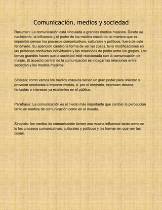 32 Comunicación, medios y sociedad
Resumen: La comunicación está vinculada a grandes medios masivos. Desde su
nacimiento, la influencia y el poder de los medios creció de tal manera que es
imposible pensar los procesos comunicativos, culturales y políticos, fuera de este
fenómeno. Su aparición cambio la forma de ver las cosas, tuvo modificaciones en
las personas conductas individuales y las relaciones de poder entre los grupos. Los
temas grandes hacen que la sociedad esté relacionada con la comunicación de
masas. El aspecto central de la comunicación es indagar las relaciones entre
sociedad y los medios masivos.
Síntesis: como vemos los medios masivos tienen un gran poder para orientar o
provocar conductas o imponer modas, o por el contrario, expresan deseos,
fantasías o intereses ya existentes en el público.
Paráfrasis: La comunicación es el medio más importante que cambio la percepción
tanto en medios de comunicación como en el mundo.
Sinopsis: los medios de comunicación tienen una mucha influencia tanto como en
lo los procesos comunicativos, culturales y políticos y las forman en que ven las
cosas.
 