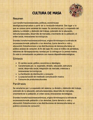 33
Resumen
CULTURA DE MASA
Las transformacionessociales, políticas, económicase
ideológicascomprueban a partir de la revoluciónindustrial. Dan lugar a lo
que se conocecomo sociedad de masas. Se caracteriza por; La expansión del
sistema, La división y distinción del trabajo, extensión de la educación,
estructurassociales, desarrollo demercados, crecimiento de la población, el
orden social, innovaciones tecnológicas.
Grandes transformacioneseconómicas, origina términospara la entrada de
excesossectoresde población a los derechos, (como derecho a voto y
educación). Estosfavorecen a las distribuciones de bienesculturalesy un
público ansioso de consumir. Al fin del siglo XX, crece el tráfico de periódicos,
ediciones de librospopularesy novelas por la entrega en la prensa masiva.
En este la comunicación se potencia con nuevos dispositivostecnológicos.
Síntesis
 El cambio social, político, económicoe ideológico.
 Caracterizada por, la expansión, división, educación, estructura
social, desarrollo social, integración de mercado, creencias e
innovaciones tecnológicas.
 La facilitación de distribución y consumo
 La popularizaciónde mediosde comunicación masiva
 Consumode productosculturales
Paráfrasis
Se caracteriza por; La expansión del sistema, La división y distinción del trabajo,
extensión de la educación, estructurassociales, desarrollo de mercados,
crecimientode la población, el orden social, innovaciones tecnológicas.
Grandes transformacioneseconómicas, origina términosparala entradade
excesossectoresde población a los derechos, (como derecho a voto y
educación). Estosfavorecen a las distribuciones de bienesculturalesy un
público ansioso de consumir.
 