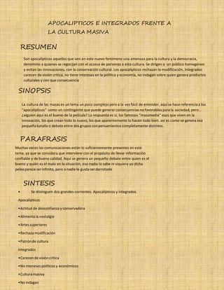 35 APOCALIPTICOS E INTEGRADOS FRENTE A
LA CULTURA MASIVA
RESUMEN
Son apocalípticos aquellos que ven en este nuevo fenómeno una amenaza para la cultura y la democracia,
denomino a quienes se regocijan con el acceso de personas a esta cultura. Se dirigen a un público homogéneo
y evitan las innovaciones, con la conservación cultural. Los apocalípticos rechazan la modificación, Integrados
carecen de visión crítica, no tiene intereses en la política y economía, no indagan sobre quien genera productos
culturales y con que consecuencia
SINOPSIS
La cultura de las masas es un tema un poco complejo pero a la vez fácil de entender, aquíse hace referenciaa los
“apocalípticos'' como un contingente que puede generarconsecuencias no favorables para la sociedad, pero…
¿alguien aquí es el bueno de la película? La respuesta es si, los famosos “massmedia” esos que viven en la
innovación, los que crean todo lo nuevo, los que aparentemente lo hacen todo bien. así es como se genera esa
pequeñabatalla o debate entre dos gruposconpensamientoscompletamente distintos.
PARAFRASIS
Muchas veces las comunicaciones están lo suficientemente presentes en este
tema, ya que se considera que interviene con el propósito de llevar información
confiable y de buena calidad. Aquí se genera un pequeño debate entre quien es el
bueno y quién es el malo en la situación, eso nadie lo sabe ni siquiera yo dicha
peleaparece serinfinita, pero a nadie le gusta serderrotado
SINTESIS
• Se distinguen dos grandes corrientes. Apocalípticos y integrados.
Apocalipticos
•Actitud de desconfianza y conservadora
•Alimentala nostalgia
•Artes superiores
•Rechazamodificación
•Patrónde cultura
Integrados
•Carecende visióncritica
•No intereses políticos y económicos
•Culturamasiva
•No indagan
 