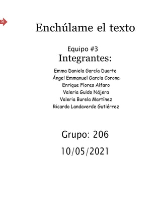 36
Enchúlame el texto
Equipo #3
Integrantes:
Emma Daniela García Duarte
Ángel Emmanuel Garcia Corona
Enrique Flores Alfaro
Valeria Guido Nájera
Valeria Burela Martínez
Ricardo Landaverde Gutiérrez
Grupo: 206
10/05/2021
 