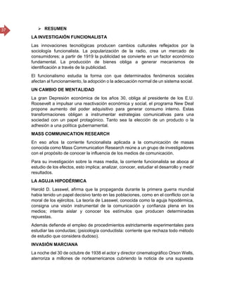 37  RESUMEN
LA INVESTIGAIÓN FUNCIONALISTA
Las innovaciones tecnológicas producen cambios culturales reflejados por la
sociología funcionalista. La popularización de la radio, crea un mercado de
consumidores; a partir de 1919 la publicidad se convierte en un factor económico
fundamental. La producción de bienes obliga a generar mecanismos de
identificación a través de la publicidad.
El funcionalismo estudia la forma con que determinados fenómenos sociales
afectan al funcionamiento, la adopción o la adecuación normal de un sistema social.
UN CAMBIO DE MENTALIDAD
La gran Depresión económica de los años 30, obliga al presidente de los E.U.
Roosevelt a impulsar una reactivación económica y social, el programa New Deal
propone aumento del poder adquisitivo para generar consumo interno. Estas
transformaciones obligan a instrumentar estrategias comunicativas para una
sociedad con un papel protagónico. Tanto sea la elección de un producto o la
adhesión a una política gubernamental.
MASS COMMUNICATION RESEARCH
En eso años la corriente funcionalista aplicada a la comunicación de masas
conocida como Mass Communication Research reúne a un grupo de investigadores
con el propósito de conocer la influencia de los medios de comunicación.
Para su investigación sobre la mass media, la corriente funcionalista se aboca al
estudio de los efectos, esto implica; analizar, conocer, estudiar el desarrollo y medir
resultados.
LA AGUJA HIPODÉRMICA
Harold D. Lasswel, afirma que la propaganda durante la primera guerra mundial
habia tenido un papel decisivo tanto en las poblaciones, como en el conflicto con la
moral de los ejércitos. La teoría de Lasswel, conocida como la aguja hipodérmica,
consigna una visión instrumental de la comunicación y confianza plena en los
medios; intenta aislar y conocer los estímulos que producen determinadas
repuestas.
Además defiende el empleo de procedimientos estrictamente experimentales para
estudiar las conductas; (psicología conductista: corriente que rechaza todo método
de estudio que considera dudoso).
INVASIÓN MARCIANA
La noche del 30 de octubre de 1938 el actor y director cinematográfico Orson Wells,
aterroriza a millones de norteamericanos cubriendo la noticia de una supuesta
 