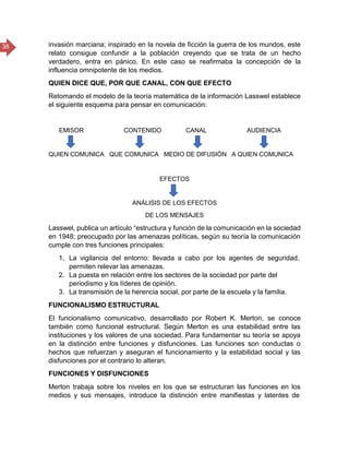 38 invasión marciana; inspirado en la novela de ficción la guerra de los mundos, este
relato consigue confundir a la población creyendo que se trata de un hecho
verdadero, entra en pánico. En este caso se reafirmaba la concepción de la
influencia omnipotente de los medios.
QUIEN DICE QUE, POR QUE CANAL, CON QUE EFECTO
Retomando el modelo de la teoría matemática de la información Lasswel establece
el siguiente esquema para pensar en comunicación:
EMISOR CONTENIDO CANAL AUDIENCIA
QUIEN COMUNICA QUE COMUNICA MEDIO DE DIFUSIÓN A QUIEN COMUNICA
EFECTOS
ANÁLISIS DE LOS EFECTOS
DE LOS MENSAJES
Lasswel, publica un artículo “estructura y función de la comunicación en la sociedad
en 1948; preocupado por las amenazas políticas, según su teoría la comunicación
cumple con tres funciones principales:
1. La vigilancia del entorno: llevada a cabo por los agentes de seguridad,
permiten relevar las amenazas.
2. La puesta en relación entre los sectores de la sociedad por parte del
periodismo y los líderes de opinión.
3. La transmisión de la herencia social, por parte de la escuela y la familia.
FUNCIONALISMO ESTRUCTURAL
El funcionalismo comunicativo, desarrollado por Robert K. Merton, se conoce
también como funcional estructural. Según Merton es una estabilidad entre las
instituciones y los valores de una sociedad. Para fundamentar su teoría se apoya
en la distinción entre funciones y disfunciones. Las funciones son conductas o
hechos que refuerzan y aseguran el funcionamiento y la estabilidad social y las
disfunciones por el contrario lo alteran.
FUNCIONES Y DISFUNCIONES
Merton trabaja sobre los niveles en los que se estructuran las funciones en los
medios y sus mensajes, introduce la distinción entre manifiestas y latentes de
 