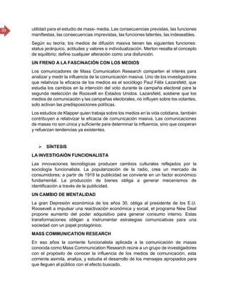 39 utilidad para el estudio de mass- media. Las consecuencias previstas, las funciones
manifiestas, las consecuencias imprevistas, las funciones latentes, las indeseables.
Según su teoría; los medios de difusión masiva tienen las siguientes funciones:
status jerárquico, actitudes y valores e individualización. Merton resalta el concepto
de equilibrio; define cualquier alteración como una disfunción.
UN FRENO A LA FASCINACIÓN CON LOS MEDIOS
Los comunicadores de Mass Comunication Research comparten el interés para
analizar y medir la influencia de la comunicación masiva. Uno de los investigadores
que relativiza la eficacia de los medios es el sociólogo Paul Félix Lazarsfeld, que
estudia los cambios en la intención del voto durante la campaña electoral para la
segunda reelección de Roosvelt en Estados Unidos. Lazarsfeld, sostiene que los
medios de comunicación y las campañas electorales, no influyen sobre los votantes,
solo activan las predisposiciones políticas.
Los estudios de Klapper quien trabaja sobre los medios en la vida cotidiana, también
contribuyen a relativizar la eficacia de comunicación masiva. Las comunicaciones
de masas no son única y suficiente para determinar la influencia, sino que cooperan
y refuerzan tendencias ya existentes.
 SÍNTESIS
LA INVESTIGAIÓN FUNCIONALISTA
Las innovaciones tecnológicas producen cambios culturales reflejados por la
sociología funcionalista. La popularización de la radio, crea un mercado de
consumidores; a partir de 1919 la publicidad se convierte en un factor económico
fundamental. La producción de bienes obliga a generar mecanismos de
identificación a través de la publicidad.
UN CAMBIO DE MENTALIDAD
La gran Depresión económica de los años 30, obliga al presidente de los E.U.
Roosevelt a impulsar una reactivación económica y social, el programa New Deal
propone aumento del poder adquisitivo para generar consumo interno. Estas
transformaciones obligan a instrumentar estrategias comunicativas para una
sociedad con un papel protagónico.
MASS COMMUNICATION RESEARCH
En eso años la corriente funcionalista aplicada a la comunicación de masas
conocida como Mass Communication Research reúne a un grupo de investigadores
con el propósito de conocer la influencia de los medios de comunicación, esta
corriente asimila, analiza, y estudia el desarrollo de los mensajes apropiados para
que lleguen al público con el efecto buscado.
 