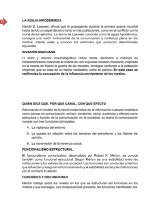 40 LA AGUJA HIPODÉRMICA
Harold D. Lasswel, afirma que la propaganda durante la primera guerra mundial
habia tenido un papel decisivo tanto en las poblaciones, como en el conflicto con la
moral de los ejércitos. La teoría de Lasswel, conocida como la aguja hipodérmica,
consigna una visión instrumental de la comunicación y confianza plena en los
medios; intenta aislar y conocer los estímulos que producen determinadas
repuestas.
INVASIÓN MARCIANA
El actor y director cinematográfico Orson Wells, aterroriza a millones de
norteamericanos cubriendo la noticia de una supuesta invasión marciana; inspirado
en la novela de ficción la guerra de los mundos, consigue confundir a la población
creyendo que se trata de un hecho verdadero, entra en pánico. En este caso se
reafirmaba la concepción de la influencia omnipotente de los medios.
QUIEN DICE QUE, POR QUE CANAL, CON QUE EFECTO
Retomando el modelo de la teoría matemática de la información Lasswel establece
como pensar en comunicación: emisor, contenido, canal, audiencia y efectos como
estructura y función de la comunicación en la sociedad. su teoría la comunicación
cumple con tres funciones principales:
4. La vigilancia del entorno
5. La puesta en relación entre los sectores del periodismo y los líderes de
opinión.
6. La transmisión de la herencia social.
FUNCIONALISMO ESTRUCTURAL
El funcionalismo comunicativo, desarrollado por Robert K. Merton, se conoce
también como funcional estructural. Según Merton es una estabilidad entre las
instituciones y los valores de una sociedad. Las funciones son conductas o hechos
que refuerzan y aseguran el funcionamiento y la estabilidad social y las disfunciones
por el contrario lo alteran.
FUNCIONES Y DISFUNCIONES
Merton trabaja sobre los niveles en los que se estructuran las funciones en los
medios y sus mensajes. Las consecuencias previstas, las funciones manifiestas, las
 
