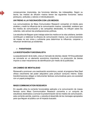 41 consecuencias imprevistas, las funciones latentes, las indeseables. Según su
teoría; los medios de difusión masiva tienen las siguientes funciones: status
jerárquico, actitudes y valores e individualización.
UN FRENO A LA FASCINACIÓN CON LOS MEDIOS
Los comunicadores de Mass Comunication Research comparten el interés para
analizar y medir la influencia de la comunicación masiva. Lazarsfeld, sostiene que
los medios de comunicación y las campañas electorales, no influyen sobre los
votantes, solo activan las predisposiciones políticas.
Los estudios de Klapper quien trabaja sobre los medios en la vida cotidiana, también
contribuyen a relativizar la eficacia de comunicación masiva. Las comunicaciones
de masas no son única y suficiente para determinar la influencia, cooperan y
refuerzan tendencias ya existentes.
 PARAFRASIS
LA INVESTIGAIÓN FUNCIONALISTA
La popularización de la radio, crea un mercado de clientes; desde 1919 la publicidad
se convierte en un elemento económico importante. La producción de bienes
impone a crear mecanismos de identificación por medio de la publicidad.
UN CAMBIO DE MENTALIDAD
Roosevelt a promover una reactivación económica y social, el programa New Deal
ofrece crecimiento del poder adquisitivo para producir consumo interno. Estas
transformaciones obligan a instrumentar tácticas comunicativas para una sociedad
con un papel protagónico.
MASS COMMUNICATION RESEARCH
En aquello años la corriente funcionalista aplicada a la comunicación de masas
famosa como Mass Communication Research concentra a un conjunto de
estudiosos destinados a conocer la predominación de los medios de comunicación,
esta corriente asimila, examina, y estudia el desarrollo de los mensajes apropiados
para que lleguen al público con el impacto buscado.
 