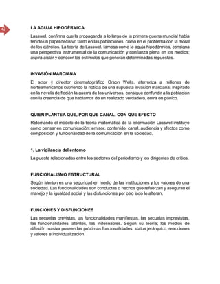 42 LA AGUJA HIPODÉRMICA
Lasswel, confirma que la propaganda a lo largo de la primera guerra mundial habia
tenido un papel decisivo tanto en las poblaciones, como en el problema con la moral
de los ejércitos. La teoría de Lasswel, famosa como la aguja hipodérmica, consigna
una perspectiva instrumental de la comunicación y confianza plena en los medios;
aspira aislar y conocer los estímulos que generan determinadas repuestas.
INVASIÓN MARCIANA
El actor y director cinematográfico Orson Wells, aterroriza a millones de
norteamericanos cubriendo la noticia de una supuesta invasión marciana; inspirado
en la novela de ficción la guerra de los universos, consigue confundir a la población
con la creencia de que hablamos de un realizado verdadero, entra en pánico.
QUIEN PLANTEA QUE, POR QUE CANAL, CON QUE EFECTO
Retomando el modelo de la teoría matemática de la información Lasswel instituye
como pensar en comunicación: emisor, contenido, canal, audiencia y efectos como
composición y funcionalidad de la comunicación en la sociedad.
1. La vigilancia del entorno
La puesta relacionadas entre los sectores del periodismo y los dirigentes de crítica.
FUNCIONALISMO ESTRUCTURAL
Según Merton es una seguridad en medio de las instituciones y los valores de una
sociedad. Las funcionalidades son conductas o hechos que refuerzan y aseguran el
manejo y la igualdad social y las disfunciones por otro lado lo alteran.
FUNCIONES Y DISFUNCIONES
Las secuelas previstas, las funcionalidades manifiestas, las secuelas imprevistas,
las funcionalidades latentes, las indeseables. Según su teoría; los medios de
difusión masiva poseen las próximas funcionalidades: status jerárquico, reacciones
y valores e individualización.
 