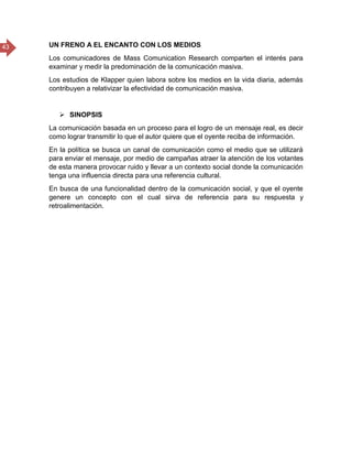 43 UN FRENO A EL ENCANTO CON LOS MEDIOS
Los comunicadores de Mass Comunication Research comparten el interés para
examinar y medir la predominación de la comunicación masiva.
Los estudios de Klapper quien labora sobre los medios en la vida diaria, además
contribuyen a relativizar la efectividad de comunicación masiva.
 SINOPSIS
La comunicación basada en un proceso para el logro de un mensaje real, es decir
como lograr transmitir lo que el autor quiere que el oyente reciba de información.
En la política se busca un canal de comunicación como el medio que se utilizará
para enviar el mensaje, por medio de campañas atraer la atención de los votantes
de esta manera provocar ruido y llevar a un contexto social donde la comunicación
tenga una influencia directa para una referencia cultural.
En busca de una funcionalidad dentro de la comunicación social, y que el oyente
genere un concepto con el cual sirva de referencia para su respuesta y
retroalimentación.
 