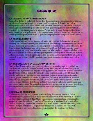46
LA INVESTIGACION ADMINISTRADA
Lazarsfeld define el trabajo de los medios de comunicación como una investigación
administrada que es basada en la observación empírica de los efectos en los
comportamientos, actitudes, emociones, cambios de conducta para fines prácticos, la
sociología funcionalista apelo esta explicación que sería para ser transmitida al
público y ver su reacción ante la misma. Por un lado, la Mass Comunication tiene
como objetivo principal satisfacer las exigencias de quienes demandan y financian las
investigaciones para persuadir a la gente sobre programas, campañas u otro medio.
LA AGENDA SETTING
En la Mass Communication Research los efectos relativos de la comunicación de
masas y sus teorías alcanzan gran repercusión. Sin embargo, más tarde se desarrolló
la agenda setting que cuestiona los principios y reconsidera la enorme influencia de
los medios sobre las personas reinstalando el problema de los efectos. Así como
sostienen que los mass media producen efectos a largo plazo: organizando la forma
en que se percibe al mundo. Puesto que algunas de sus hipótesis son que los medios
establecen lo que habla la opinión pública, los asuntos, los argumentos y no como la
gente debe de pensar, estableciendo jerarquías de importancia dispuestos en los
temas.
LA INVESTIGACION EN LA AGENDA SETTING
Los medios de comunicación construyen las representaciones de la realidad por
medio de los temas de “interés” seleccionados. Pero, no todos los medios pueden
publicar una noticia que no implica su integración a los temas del público a discutir,
la relevancia político-social del tema. De igual forma cuentan la credibilidad del
medio, su impacto cuantitativo, sus fuentes de información y el contexto social.
Puesto que su intención es medir la capacidad de los distintos temas de interés a
instalar para después demostrarla, darla a conocer e instalar una agenda temática
con los temas (fáciles o difíciles de instalar) para que la audiencia también conozca
sus causas o que pueda dar participación al respecto. Aunque las personas que tienen
una experiencia directa sobre el tema que se tratara son menos influenciables.
ESCUELA DE FRANKFURT
En la década del '20, un grupo de intelectuales y destacados analistas de los
fenómenos de la comunicación masiva discutieron sobre estos temas en el Instituto
de Investigación social de Frankfurt, en Alemania, una escuela de pensamiento,
conocida como Escuela de Frankfurt o "Escuela de la teoría crítica" reuniendo a
Walter Benjamín, Theodor W. Adorno, Max Horkheimer, Herbert Marcuse, y más
tarde a Jurgen Habermas. Los primeros trabajos de la Escuela de Frankfurt
coinciden con el ascenso del nazismo en Alemania y del fascismo en Italia.
1
 
