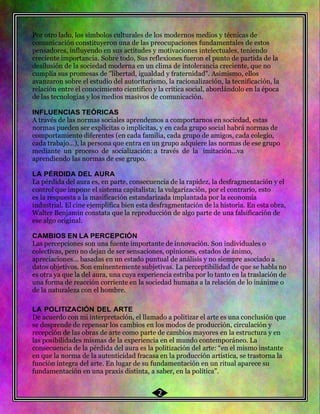 47 Por otro lado, los símbolos culturales de los modernos medios y técnicas de
comunicación constituyeron una de las preocupaciones fundamentales de estos
pensadores, influyendo en sus actitudes y motivaciones intelectuales, teniendo
creciente importancia. Sobre todo, Sus reflexiones fueron el punto de partida de la
desilusión de la sociedad moderna en un clima de intolerancia creciente, que no
cumplía sus promesas de "libertad, igualdad y fraternidad". Asimismo, ellos
avanzaron sobre el estudio del autoritarismo, la racionalización, la tecnificación, la
relación entre el conocimiento científico y la crítica social, abordándolo en la época
de las tecnologías y los medios masivos de comunicación.
INFLUENCIAS TEÓRICAS
A través de las normas sociales aprendemos a comportarnos en sociedad, estas
normas pueden ser explícitas o implícitas, y en cada grupo social habrá normas de
comportamiento diferentes (en cada familia, cada grupo de amigos, cada colegio,
cada trabajo…), la persona que entra en un grupo adquiere las normas de ese grupo
mediante un proceso de socialización: a través de la imitación…va
aprendiendo las normas de ese grupo.
LA PÉRDIDA DEL AURA
La pérdida del aura es, en parte, consecuencia de la rapidez, la desfragmentación y el
control que impone el sistema capitalista; la vulgarización, por el contrario, esto
es la respuesta a la masificación estandarizada implantada por la economía
industrial. El cine ejemplifica bien esta desfragmentación de la historia. En esta obra,
Walter Benjamin constata que la reproducción de algo parte de una falsificación de
ese algo original.
CAMBIOS EN LA PERCEPCIÓN
Las percepciones son una fuente importante de innovación. Son individuales o
colectivas, pero no dejan de ser sensaciones, opiniones, estados de ánimo,
apreciaciones… basadas en un estado puntual de análisis y no siempre asociado a
datos objetivos. Son eminentemente subjetivas. La perceptibilidad de que se habla no
es otra ya que la del aura, una cuya experiencia estriba por lo tanto en la traslación de
una forma de reacción corriente en la sociedad humana a la relación de lo inánime o
de la naturaleza con el hombre.
LA POLITIZACIÓN DEL ARTE
De acuerdo con mi interpretación, el llamado a politizar el arte es una conclusión que
se desprende de repensar los cambios en los modos de producción, circulación y
recepción de las obras de arte como parte de cambios mayores en la estructura y en
las posibilidades mismas de la experiencia en el mundo contemporáneo. La
consecuencia de la pérdida del aura es la politización del arte: “en el mismo instante
en que la norma de la autenticidad fracasa en la producción artística, se trastorna la
función íntegra del arte. En lugar de su fundamentación en un ritual aparece su
fundamentación en una praxis distinta, a saber, en la política”.
2
 