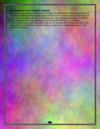 48 EXPERIENCIAS EN ESTADOS UNIDOS
Una de las controversias involucra la admisión de inmigrantes de la Alemania nazi a
los Estados Unidos. Influenciada por las dificultades económicas de la Depresión que
exacerbaron el antisemitismo, el aislacionismo y la xenofobia populares, la política
sobre refugiados del Departamento de Estado de los EE.UU. y su estricta (y
cuestionablemente legal) aplicación de la Ley de Inmigración de 1924 dificultó a los
refugiados la obtención de visas de ingreso, a pesar de la continua persecución de
judíos en Alemania.
3
 