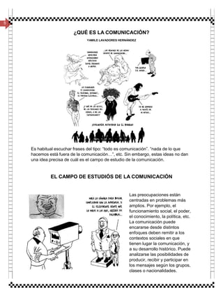 5
¿QUÉ ES LA COMUNICACIÓN?
YAMILE LAVADORES HERNÁNDEZ
Es habitual escuchar frases del tipo: “todo es comunicación”. “nada de lo que
hacemos está fuera de la comunicación…”, etc. Sin embargo, estas ideas no dan
una idea precisa de cuál es el campo de estudio de la comunicación.
EL CAMPO DE ESTUDIÓS DE LA COMUNICACIÓN
Las preocupaciones están
centradas en problemas más
amplios. Por ejemplo, el
funcionamiento social, el poder,
el conocimiento, la política, etc.
La comunicación puede
encararse desde distintos
enfoques deben remitir a los
contextos sociales en que
tienen lugar la comunicación, y
a su desarrollo histórico. Puede
analizarse las posibilidades de
producir, recibir y participar en
los mensajes según los grupos,
clases o nacionalidades.
 