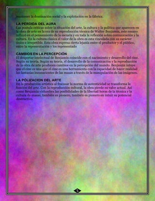 50 mantener la dominación social y la explotación en la fábrica.
LA PÉRDIDA DEL AURA
Las postula críticas sobre la situación del arte, la cultura y la política que aparecen en
la obra de arte en la era de su reproducción técnica de Walter Benjamín, este ensayo
influyó en el pensamiento de la escuela y en toda la reflexión sobre comunicación y la
cultura. En la cultura clásica el valor de la obra es esta vinculada con su carácter
único e irrepetible. Esta obra expresa cierta lejanía entre el productor y el público,
entre la representación y los representado
CAMBIOS EN LA PERCEPCIÓN
El despertar intelectual de Benjamín coincide con el nacimiento y desarrollo del cine.
Según su teoría. Según su teoría, el desarrollo de la comunicación y la reproducción
de la obra de arte producen cambios en la percepción del mundo. Benjamín intuye
que el cine es una que el cine es una herramienta con la capacidad de hacer realidad
las fantasías inconscientes de las masas a través de la manipulación de las imágenes.
LA PÓLIZACION DEL ARTE
En la producción artística al fracasar la norma de autenticidad se transforma la
función del arte. Con la reproducción cultural, la obra pierde su valor actual. Así
como Benjamín vislumbra las posibilidades de la libertad horas de la técnica y la
cultura de masas, también es pionero, también es pionero en intuir su potencial
destructivo.
5
 
