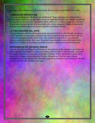 52 autentica. Para Benjamin la denominación del aura es su originalidad de la obra.
CAMBIOS DE PERCEPCIÓN
La teoría de Benjamin “El despertar intelectual” tiene relación con el desarrollo y
conocimiento del cine, ya que habla de que la reproducción del arte puede cambiar la
percepción en las personas. Benjamin habla sobre que el cine es capaz de controlar
las grandes masas a través de la manipulación en las imágenes. Según el fascismo y
nazismo empleaba esto en su cinematografía con fines políticos.
LA POLITIZACIÓN DEL ARTE
En la producción del arte al fracasar en la autenticidad de tu obra de arte pierde su
valor cultural y su aura, pero adquiere un valor exhibitivo esto quiere decir que se
multiplica su capacidad de exhibición, esto puede encontrarse en una práctica
distinta como la política. Así como Benjamin mencionaba las posibilidades de la
técnica y la cultura de las masas también es pionero en su potencial destructivo.
EXPERIENCIAS EN ESTADOS UNIDOS
Cuando el poder nazi llega la población de ascendencia judía, tuvieron que dejar sus
actividades de investigación y puestos en las universidades e irse del país, una parte
se alojaba en suiza y la mayoría en Estados Unidos. Walter Benjamin a pesar de la
situación se niega a huir a Estados Unidos. Estando en Paris los nazis atacan
obligándolo nuevamente a huir. Mientras cruzaba la frontera con la intención de huir
toma la decisión de suicidarse en 1940.
7
 