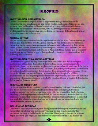 53
INVESTIGACIÓN ADMINISTRADA
Donde Lazarsfeld nos explica sobre el importante trabajo de los medios de
comunicación que está basada en una en los efectos en el comportamiento de una
persona y nos habla sobre la Mass Comunication. Lazarsfeld desarrolla la que
denomina 'investigación administrada', esto es, investigaciones de naturaleza
predominantemente descriptiva que obedece a los intereses de la Administración y
las instituciones que la financian.
AGENDA SETTING
Efectos relativos de la comunicación repercuten mucho en Mass Comunication. Es
por eso que más tarde se creó la Agenda Setting, la cual postula que los medios de
comunicación de masas tienen una gran influencia sobre el público al determinar
cuáles poseen interés informativo y cuánto espacio e importancia se les da. No sólo
eso, si no que también, según la teoría de la Agenda Setting, expone que la selección
temática de los medios es la que influye en la selección o percepción temática del
público y no a la inversa.
INVESTIGACIÓN EN LA AGENDA SETTING
La teoría de la Agenda Setting constituye en la actualidad uno de los enfoques
teóricos más utilizados y discutidos de la investigación en Comunicación. Su
nacimiento, hace cincuenta años, implicó una ruptura en las afirmaciones de la época
de la Mass Communication Research. En efecto, sus principales hipótesis contradicen
las tesis de los efectos mínimos de los medios de comunicación, hegemónicas en esa
época. La idea de que los media son capaces de influir a la opinión pública
estableciendo un listado jerarquizado de asuntos importantes y una serie de atributos
asociados a ellos recuperaba para la tradición estadounidense la noción de los efectos
de los medios de comunicación.
ESCUELA DE FRANKFURT
La Escuela de Frankfurt, también conocida como Teoría Crítica de la Sociedad, fue
uno de los movimientos intelectuales más influyentes del siglo XX. Fue una
iniciativa, creada por varios pensadores, cuyo objetivo era analizar los fenómenos
sociales y políticos presentes en la realidad. La pretensión de la Escuela de Frankfurt
es analizar la sociedad occidental capitalista y proporcionar una teoría de la sociedad
que posibilite a la razón emancipadora las orientaciones para caminar hacia una
sociedad buena, humana y racional.
INFLUENCIAS TEÓRICAS
Las normas sociales son un conjunto de reglas que deben seguir las personas de una
comunidad para tener una mejor convivencia, a las que se deben ajustar las
conductas, tareas y actividades del ser humano. El conjunto o sistema de normas,
reglas o deberes que regula las acciones de los individuos entre sí. La noción de
8
 