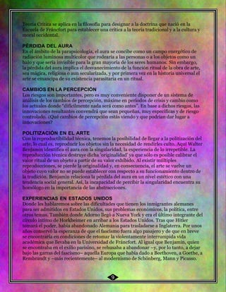 54 Teoría Crítica se aplica en la filosofía para designar a la doctrina que nació en la
Escuela de Fráncfort para establecer una crítica a la teoría tradicional y a la cultura y
moral occidental.
PÉRDIDA DEL AURA
En el ámbito de la parapsicología, el aura se concibe como un campo energético de
radiación luminosa multicolor que rodearía a las personas o a los objetos como un
halo y que sería invisible para la gran mayoría de los seres humanos. Sin embargo,
la pérdida del aura implica el desvanecimiento de la función ritual de la obra de arte,
sea mágica, religiosa o aun secularizada, y por primera vez en la historia universal el
arte se emancipa de su existencia parasitaria en un ritual.
CAMBIOS EN LA PERCEPCIÓN
Los riesgos son importantes, pero es muy conveniente disponer de un sistema de
análisis de los cambios de percepción, máxime en periodos de crisis y cambio como
los actuales donde “difícilmente nada será como antes”. En base a dichos riesgos, las
innovaciones resultantes convendrá que sean pequeñas, muy específicas y de riesgo
controlado. ¿Qué cambios de percepción estás viendo y que podrían dar lugar a
innovaciones?
POLITIZACIÓN EN EL ARTE
Con la reproductibilidad técnica, tenemos la posibilidad de llegar a la politización del
arte, lo cual es, reproducir los objetos sin la necesidad de rendirles culto. Aquí Walter
Benjamin identifica el aura con la singularidad, la experiencia de lo irrepetible. La
reproducción técnica destruye dicha 'originalidad' ya que sólo es posible calibrar el
valor ritual de un objeto a partir de su valor exhibido. Al existir múltiples
reproducciones, se pierde la originalidad y, en consecuencia, el arte se vuelve un
objeto cuyo valor no se puede establecer con respecto a su funcionamiento dentro de
la tradición. Benjamin relaciona la pérdida del aura en un nivel estético con una
tendencia social general. Así, la incapacidad de percibir la singularidad encuentra su
homólogo en la importancia de las abstracciones.
EXPERIENCIAS EN ESTADOS UNIDOS
Donde les hablaremos sobre las dificultades que tienen los inmigrantes alemanes
para ser admitidos en Estados Unidos, sus problemas económicos, la política, entre
otros temas. También donde Adorno llegó a Nueva York y era el último integrante del
círculo íntimo de Horkheimer en arribar a los Estados Unidos. Tras que Hitler
tomará el poder, había abandonado Alemania para trasladarse a Inglaterra. Por unos
años conservó la esperanza de que el fascismo fuera algo pasajero y de que en breve
se encontraría en condiciones de retomar la violentamente interrumpida vida
académica que llevaba en la Universidad de Fráncfort. Al igual que Benjamin, quien
se encontraba en el exilio parisino, se rehusaba a abandonar –y, por lo tanto, a dejar
bajo las garras del fascismo– aquella Europa que había dado a Beethoven, a Goethe, a
Rembrandt y –más recientemente– al modernismo de Schönberg, Mann y Picasso.
9
 