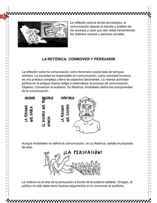 6
La reflexión acerca de las tecnologías, la
comunicación aborda el estudio y análisis de
los accesos y usos que dan estas herramientas
los distintos actores y sectores sociales.
LA RETÓRICA: CONMOVER Y PERSUADIR
La reflexión sobre la comunicación como fenómeno social data de tiempos
remotos. La sociedad es impensable sin comunicación, como actividad humana,
es una práctica compleja y llena de aspectos fascinantes. La intensa actividad
política en la antigua Grecia obligó a sistematizar el proceso de comunicación.
Objetivo: Convencer al auditorio. Su Retórica, Aristóteles define los componentes
de la comunicación.
Aunque Aristóteles no define la comunicación, en su Retórica, señala el propósito
de ésta:
La oratoria es el arte de la persuasión a través de la palabra hablada. Griegos, el
político no sólo debe tener buenos argumentos si no conmover al auditorio.
 