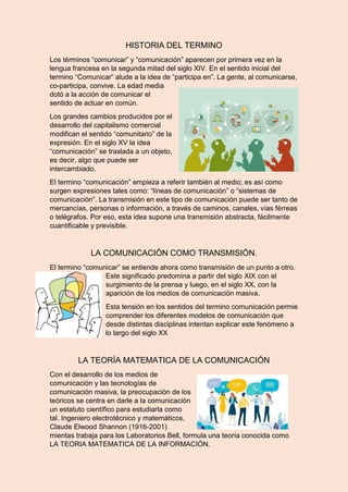 7 HISTORIA DEL TERMINO
Los términos “comunicar” y “comunicación” aparecen por primera vez en la
lengua francesa en la segunda mitad del siglo XIV. En el sentido inicial del
termino “Comunicar” alude a la idea de “participa en”. La gente, al comunicarse,
co-participa, convive. La edad media
dotó a la acción de comunicar el
sentido de actuar en común.
Los grandes cambios producidos por el
desarrollo del capitalismo comercial
modifican el sentido “comunitario” de la
expresión. En el siglo XV la idea
“comunicación” se traslada a un objeto,
es decir, algo que puede ser
intercambiado.
El termino “comunicación” empieza a referir también al medio; es así como
surgen expresiones tales como: “líneas de comunicación” o “sistemas de
comunicación”. La transmisión en este tipo de comunicación puede ser tanto de
mercancías, personas o información, a través de caminos, canales, vías férreas
o telégrafos. Por eso, esta idea supone una transmisión abstracta, fácilmente
cuantificable y previsible.
LA COMUNICACIÓN COMO TRANSMISIÓN.
El termino “comunicar” se entiende ahora como transmisión de un punto a otro.
Este significado predomina a partir del siglo XIX con el
surgimiento de la prensa y luego, en el siglo XX, con la
aparición de los medios de comunicación masiva.
Esta tensión en los sentidos del termino comunicación permie
comprender los diferentes modelos de comunicación que
desde distintas disciplinas intentan explicar este fenómeno a
lo largo del siglo XX
LA TEORÍA MATEMATICA DE LA COMUNICACIÓN
Con el desarrollo de los medios de
comunicación y las tecnologías de
comunicación masiva, la preocupación de los
teóricos se centra en darle a la comunicación
un estatuto científico para estudiarla como
tal. Ingeniero electrotécnico y matemáticos,
Claude Elwood Shannon (1916-2001)
mientas trabaja para los Laboratorios Bell, formula una teoría conocida como
LA TEORIA MATEMATICA DE LA INFORMACIÓN.
 