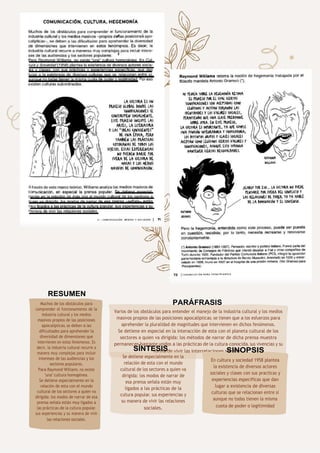 72
RESUMEN
Muchos de los obstáculos para
comprender el funcionamiento de la
industria cultural y los medios
masivos propios de las posiciones
apocalípticas, se deben a las
dificultades para aprehender la
diversidad de dimensiones que
intervienen en estos fenómenos. Es
decir, la industria cultural recurre a
manera muy complejas para incluir
intereses de las audiencias y los
sectores populares.
Para Raymond Williams, no existe
"una" cultura homogénea.
Se detiene especialmente en la
relación de esta con el mundo
cultural de los sectores a quien va
dirigida: los modos de narrar de esa
prensa señala están muy ligados a
las prácticas de la cultura popular,
sus experiencias y su manera de vivir
las relaciones sociales.
PARÁFRASIS
Varios de los obstáculos para entender el manejo de la industria cultural y los medios
masivos propios de las posiciones apocalípticas, se tienen que a los esfuerzos para
aprehender la pluralidad de magnitudes que intervienen en dichos fenómenos.
Se detiene en especial en la interacción de esta con el planeta cultural de los
sectores a quien va dirigida: los métodos de narrar de dicha prensa muestra
permanecen bastante unidos a las prácticas de la cultura conocida, sus vivencias y su
forma de vivir las interrelaciones sociales.
SÍNTESIS
Se detiene especialmente en la
relación de esta con el mundo
cultural de los sectores a quien va
dirigida: los modos de narrar de
esa prensa señala están muy
ligados a las prácticas de la
cultura popular, sus experiencias y
su manera de vivir las relaciones
sociales.
SINOPSIS
En cultura y sociedad 1958 plantea
la existencia de diversos actores
sociales y clases con sus practicas y
experiencias especificas que dan
lugar a existencia de diversas
culturas que se relacionan entre si
aunque no todas tienen la misma
cuota de poder o legitimidad
 