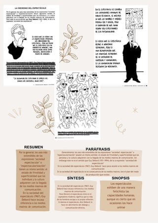 78
En la sociedad del espectáculo (1967), Guy
Debord hace escasa referencia a los medios
masivos de comunicación.
Para Devord, el espectáculo reine en el
capitalismo moderno, significa que la vida
de los hombres escapa a su propia reflexión.
Si domina el espectáculo, dice Debord, lo
hace en detrimento del diálogo y
comunicación directa.
Los espectáculos
exhiben de una manera
fetichista las
capacidades humanas,
aunque es cierto que en
ocasiones los hace
unirse
RESUMEN
SÍNTESIS SINOPSIS
Por lo general, los usos más
extendidos de las
expresiones "sociedad
espectacular" o
"espectacularización"
tienen un mismo sentido: el
estado de frivolidad y
superficialidad que los
individuos y la cultura
adquieren con la llegada
de los medios masivos de
comunicación.
En la sociedad del
espectáculo (1967), Guy
Debord hace escasa
referencia a los medios
masivos de comunicación.
PARÁFRASIS
Generalmente, los usos más extendidos de las expresiones "sociedad espectacular" o
"espectacularización" poseen un mismo sentido: el estado de frivolidad y superficialidad que las
personas y la cultura adquieren con la llegada de los medios masivos de comunicación. Sin
embargo este no es el sentido que Guy Debord (1931-1994), de la a expresión "sociedad del
espectáculo"
En la sociedad del espectáculo (1967), Guy Debord hace poca alusión a los medios masivos de
comunicación
En la sociedad del espectáculo no es consecuencia de los medios masivos, sino el plan del modo
de producción que existe.
 