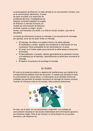 8 La preocupación de Shannon no esta cerrada en la comunicación humana, sino
en la comunicación electrónica. A pesar
de estar vinculado a la resolución de
problemas técnicos, investigadores de
distintas corrientes trasladan el modelo
de Shanoon a ciencias humanas. El
modelo de comunicación de Shannon
es lineal: supone un origen, el polo
emisor, que transmite una señal, y un final en el polo receptor, que solo la
decodifica.
La fuente de información produce un mensaje o una secuencia de mensajes;
por ejemplo, es la voz de quien emite un mensaje.
 El mensaje: Se refiere a la palabra misma o la señal utilizada.
El codificador o emisor: aparato que transforma la información en una
modulación física susceptible de ser transmitida por el canal.
 El canal: es el medio usado para transmitir la señal desde el transmisor
al receptor.
 El descodificador o receptor: efectúa generalmente la operación inversa
a la realizada por el trasmisor, descodificando la señal para reconstruir el
mensaje.
 El destino: la persona a la que llega el mensaje
EL RUIDO
El ruido es la presencia externa y aleatoria de interferencias que impide de la
correspondencia perfecta entre los dos polos. A medida que aumenta el ruido,
la comunicación es menos eficaz. La información es la cantidad mínima de
unidades que permiten al receptor reconstruir el mansaje de manera correcta.
Cuando se introduce ruido en el mensaje, este presenta distorsiones.
El ruido, por lo tanto, es una perturbación intolerable. Los modelos de
comunicación basados en las teorías matemáticas de la información ignoran a
los individuos reales. Para el ser humano, la comunicación es un proceso
biunívoco y de influencia mu
 