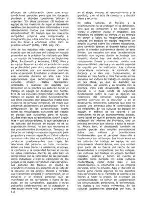 eficaces de colaboración tiene que crear
condiciones propicias para que los docentes
planteen y aborden cuestiones críticas y
urgentes: "En otras palabras: ¿El trabajo en
equipo de los maestros da lugar al desarrollo
creativo con decisiones bien informadas o a un
reforzamiento mutuo que mantiene hábitos
empobrecidos? ¿El tiempo que los maestros
comparten propicia una comprensión e
imaginación que ellos aportan a su trabajo, o
solo los lleva a confirmar entre ellos su
practica actual?" (Little, 1990, pág. 22).
Uno de los estudios más sagaces sobre el
aspecto que las culturas del trabajo en equipo
presentan en la práctica fue realizado por Nias
y un equipo de investigadores en Inglaterra
(Nias, Southworth y Yeomans, 1989). Nias y
su equipo llevaron a cabo un estudio de casos
en profundidad para cinco escuelas primarias
ya conocidas por sus relaciones positivas
entre el personal. Enseñaron y observaron en
esas escuelas durante un año. Las ricas
descripciones que construyeron en esas
escuelas
ofrecen
relatos
fascinantes,
detallados y realistas del aspecto que
presentan en la práctica las culturas donde el
trabajo en equipo se despliega con fuerza.
Tres de las escuelas comprendían culturas de
trabajo en equipo en pleno funcionamiento.
Las cinco escuelas eran pequeñas (hasta doce
maestros de jornada completa), de modo que
deberno8 abstenernos de generalizar. Pero la
configuración de las características ilustra
sobre las modalidades culturales del trabajo
en equipo que buscamos para el futuro.
¿Cuáles eran esas características clave? Según
Nias y sus colaboradores, lo que caracteriza a
las culturas del trabajo en equipo no es su
organización formal, no son sus reuniones ni
sus procedimientos burocráticos. Tampoco se
trata de un trabajo en equipo organizado para
proyectos y eventos específicos. Estas culturas
consisten más bien en cualidades, actitudes y
conductas predominantes que rigen las
relaciones del personal en todo momento,
sobre una base diaria. La asistencia, el apoyo,
la confianza y la sinceridad forman el núcleo
de estas relaciones. Detrás de esto hay un
compromiso con la valoración de las personas
como individuos y con la valoración de los
grupos a los cuales pertenecen esas personas.
Las culturas del trabajo en equipo se
descubren en todos los aspectos de la vida de
la escuela: en los gestos, chistes y miradas
que transmiten simpatía y comprensión; en el
esfuerzo y el interés personal que se
manifiesta en los corredores o fuera de las
aulas; en los cumpleaños, agasajos y otras
pequeñas celebraciones: en la aceptación e
interacción entre vida personal y profesional,
116

en el elogio sincero, el reconocimiento y la
gratitud; y en el acto de compartir y discutir
ideas y recursos.
En
estas
culturas,
el
fracaso
y
la
incertidumbre no se protegen ni se defienden,
sino que se comparten y se discuten con
vistas a obtener ayuda y respaldo. Los
maestros no pierden su tiempo ni su energía
en poner a salvo su responsabilidad. Las
culturas del trabajo en equipo requieren un
amplio acuerdo sobre los valores educativos,
pero también toleran el disenso hasta cierto
punto lo alientan activamente dentro de esos
límites. Las escuelas con esas características
también son lugares donde se trabaja con
empeño, donde hay una dedicación y un
compromiso firmes y comunes, existe una
responsabilidad colectiva y un sentido especial
de orgullo por la institución. Las culturas
cooperativas reconocen la intención del
docente y le dan voz. Curiosamente, el
disenso es más fuerte y más frecuente en las
escuelas con cultura de trabajo en equipo que
en las otras, ya que se discuten las
intenciones, los valores y su relación con la
práctica. Pero este desacuerdo es posible
gracias a la base sólida de seguridad
fundamental sobre la cual se apoyan las
relaciones del personal: seguridad que
permite apertura en la discusión y en el
desacuerdo temporario, sabiendo que esto no
supone una amenaza para la continuidad de
las relaciones. En las culturas de trabajo en
equipo, el análisis de los valores y las
intenciones no es un acontecimiento aislado,
como aquel en que el personal participa en la
redacción de Informe del Proyecto, sino un
proceso continuo que abarca a toda la escuela. Ahora bien, el desacuerdo también es
posible gracias alas amplias coincidencias
sobre
los
valores
y
orientaciones
fundamentales que el personal desarrolla e
implementa con el tiempo. Las intenciones en
las culturas del trabajo en equipo no son
enteramente idiosincrásicas, sino que reciben
gran parte de su fuerza del hecho de ser
desarrolladas y compartidas por los colegas.
Las culturas del trabajo en equipo también
respetan, exaltan y tienen en cuenta al
maestro como persona. En estas culturas
cooperativas, como dicen Nias y sus
colaboradores, la enseñanza es un empeño
personal, pero no privado. Aquí el docente de
buena gana revela algunos de los aspectos
más personales de si. También se alienta a los
líderes a hacer lo propio. Se expresan las
vulnerabilidades; se toman en consideración
las circunstancias personales, la enfermedad,
los duelos y los malos momentos. En las
culturas cooperativas descriptas por Nias, la

 