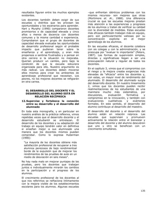 resultados figuran entre los muchos ejemplos
existentes.
Los docentes también deben exigir de sus
escuelas y distritos que les provean las
oportunidades y los escenarios para aprender.
Hart y Murphy (1990) compararon docentes
promisorios o de capacidad elevada y cinco
años o menos de docencia con docentes
comunes y la misma cantidad e experiencia.
Comprobaron que el grupo de docentes de
capacidad elevada evaluaba las oportunidades
de desarrollo profesional según el probable
impacto que pudieran tener sobre la
enseñanza y el aprendizaje, y eran más
propensos a sentirse frustrados y a pensar en
otra carrera si la situación no mejoraba.
Querían producir un cambio, pero bajo la
condición de que la escuela estuviera
organizada para ello. Nuestro argumento es
más radical. Los docentes deben moverse
ellos mismos para crear los ambientes de
aprendizaje profesional que necesitan. Los
peores, no los mejores docentes se refigiarán
en otra carrea.
EL DESARROLLO DEL DOCENTE Y EL
DESARROLLO DEL ALUMNO ESTÁ EN
RELACIÓN RECÍPROCA
12. Supervise y fortalezca la conexión
entre su desarrollo y el desarrollo del
alumnado
En toda esta monografía, y en particular en
nuestro análisis de la práctica reflexiva, vimos
repetidas veces que el desarrollo docente y el
desarrollo estudiantil se entrelazan. El
desarrollo de los docentes y su adaptación del
trabajo en equipo tendrán valor en definitiva
si enseñan mejor a sus alumnosde una
manera que los docentes mismos puedan
comprobar. Como lo expresa Huberman
(1990):

–que enfrentan idénticos problemas con los
mismos recursos- son mejores que otras
(Mortimore et. Al., 1988). Una diferencia
crucial es que las escuelas mejores prestan
más atención a las experiencias y progresos
de los alumnos y tratan de verificar su calidad
con la diversidad de medidas. Estas escuelas
más eficaces también trabajan más en equipo,
pero son particularmente valiosas por su
concentración
explícita
en
el
mejor
aprendizaje de los alumnos.
En las escuelas eficaces, el docente colabora
con sis colegas y con la administración, y se
preocupa por “evaluar lo importante” (Peters,
1987). Las formas de supervisión simples,
directas y significativas llegan a ser una
preocupación natural y regular de todos los
docentes.
En el capítulo 3, vimos que el compromiso con
el riesgo y la mejora creaba exigencias más
elevadas de “eficacia” entre los docentes y,
con estas, un mayor nivel de rendimiento del
alumnado. El desarrollo del alumnado surgía
del desarrollo docente. En nuestro lineamiento
2, vimos que los docentes pueden recibir
realimentaciones de los estudiantes de una
manmera mucho más sistemática, por
discusiones,
evaluación
formativa
y
compromiso en la innovación, y también con
evaluaciones
cualitativas
y
exámenes
formales. En este sentido, el desarrollo del
alumno contribuye al desarrollo del maestro.
El desarrollo del docente y el desarrollo del
alumno están en relación reíproca. Las
escuelas que supervisan y promueven
activamente la relación entre el bienestar y
desarrollo del docente y del alumno descubren
que uno y otro se benefician con un
crecimiento simultáneo.

“La mayoría de lso docentes obtiene más
satisfacción profesional de recuperar a tres
alumnos perezosos de bajo rendimientoal
borde de la expulsión que de mejorar los
rendimientos de las pruebas de aula en un
medio de desviación en seis meses”.
No hay nada malo en mejorar puntajes de las
pruebas, pero los docentes que trabajan
juntos e individualmente mirarán los cambios
en la participación y el progreso de los
alumnos.
El crecimiento profesional de los docentes al
que nos referimos se relñaciona íntimamente
con la mejora visible de los establecimientos
escolares para los alumnos. Algunas escuelas
135

 
