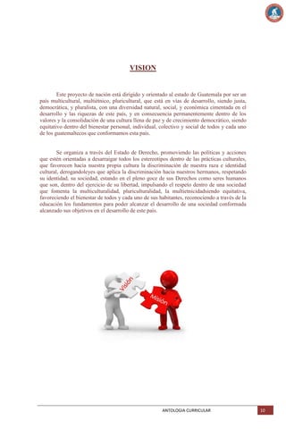 VISION

Este proyecto de nación está dirigido y orientado al estado de Guatemala por ser un
país multicultural, multiétnico, pluricultural, que está en vías de desarrollo, siendo justa,
democrática, y pluralista, con una diversidad natural, social, y económica cimentada en el
desarrollo y las riquezas de este país, y en consecuencia permanentemente dentro de los
valores y la consolidación de una cultura llena de paz y de crecimiento democrático, siendo
equitativo dentro del bienestar personal, individual, colectivo y social de todos y cada uno
de los guatemaltecos que conformamos esta país.

Se organiza a través del Estado de Derecho, promoviendo las políticas y acciones
que estén orientadas a desarraigar todos los estereotipos dentro de las prácticas culturales,
que favorecen hacia nuestra propia cultura la discriminación de nuestra raza e identidad
cultural, derogandoleyes que aplica la discriminación hacia nuestros hermanos, respetando
su identidad, su sociedad, estando en el pleno goce de sus Derechos como seres humanos
que son, dentro del ejercicio de su libertad, impulsando el respeto dentro de una sociedad
que fomenta la multiculturalidad, pluriculturalidad, la multietnicidadsiendo equitativa,
favoreciendo el bienestar de todos y cada uno de sus habitantes, reconociendo a través de la
educación los fundamentos para poder alcanzar el desarrollo de una sociedad conformada
alcanzado sus objetivos en el desarrollo de este país.

ANTOLOGIA CURRICULAR

10

 