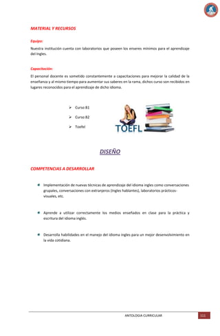 MATERIAL Y RECURSOS
Equipo:
Nuestra institución cuenta con laboratorios que poseen los enseres mínimos para el aprendizaje
del Ingles.

Capacitación:
El personal docente es sometido constantemente a capacitaciones para mejorar la calidad de la
enseñanza y al mismo tiempo para aumentar sus saberes en la rama, dichos curso son recibidos en
lugares reconocidos para el aprendizaje de dicho idioma.

 Curso B1
 Curso B2
 Toefel

DISEÑO
COMPETENCIAS A DESARROLLAR

Implementación de nuevas técnicas de aprendizaje del idioma ingles como conversaciones
grupales, conversaciones con extranjeros (Ingles hablantes), laboratorios prácticosvisuales, etc.

Aprende a utilizar correctamente los medios enseñados en clase para la práctica y
escritura del idioma inglés.

Desarrolla habilidades en el manejo del idioma ingles para un mejor desenvolvimiento en
la vida cotidiana.

ANTOLOGIA CURRICULAR

111

 