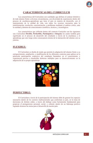 CARACTERISTICAS DEL CURRICULUM
Las características del Curriculum son cualidades que definen el carácter distintivo
de todo alumno frente a diversas circunstancias, con diversidad de experiencias dentro del
proceso de enseñanza-aprendizaje que tiene el país en materia de desarrollo, con el
mejoramiento de la calidad de vida, con todos los recursos necesarios para la
transformación, resolución, concientización, a problemas mediante el análisis crítico, ante
la realidad y dominio de conocimientos científicos, técnicos, y tecnológicos.
Las características que influirán dentro del contexto Curricular con las siguientes
son: Curriculum Flexible, Perfectible, Participativo e Integral, los cuales tendrán gran
significado en el proceso de desarrollo del estudiante a través de la enseñanza y el
aprendizaje que este tenga como consecuencia misma de la interacción del alumno con su
entorno.

FLEXIBLE:
El Curriculum se diseña de modo que permita la adaptación del alumno frente a su
enriquecimiento, ampliación, y modificación de los diferentes contextos para aplicar en la
prácticala participación respectiva del estudiante basándose en el conocimiento y
experiencias previos a desarrollar destrezas múltiples para su desenvolvimiento en la
adquisición de su propio aprendizaje.

PERFECTIBLE:
El Curriculum a través de la participación del alumno debe de generar los espacios
necesarios dentro de los sectores multisectoriales que conforman es país, en la toma de
decisiones de distinto orden, a través del diálogo como herramienta fundamental para
propiciar el protagonismo personal, social, y cultural, dentro de un liderazgo positivo
logrando alcanzar las metas para el desarrollo de nuestro país.

ANTOLOGIA CURRICULAR

12

 