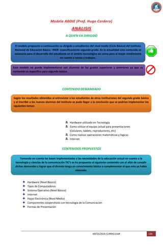Modelo ADDIE (Prof. Hugo Cordero)

ANALISIS
A QUIEN VA DIRIGIDO
El modelo propuesto a continuación va dirigido a estudiantes del nivel medio (Ciclo Básico) del instituto
Nacional de Educación Básica –INEB- específicamente segundo grado. En la actualidad este contenido es
necesario para el desarrollo del estudiante en el ámbito tecnológico así como para el mejor rendimiento
en cuanto a tareas y trabajos.
Este modelo no puede implementarse con alumnos de los grados superiores y anteriores ya que su
contenido es específico para segundo básico.

CONTENIDO DEMANDADO
Según los resultados obtenidos al entrevistar a los estudiantes de otras instituciones del segundo grado básico
y al inscribir a los nuevos alumnos del instituto se pudo llegar a la conclusión que se podrían implementar los
siguientes temas:

Hardware utilizado en Tecnología
Como utilizar el equipo actual para presentaciones
(Celulares, tablets, reproductores, etc)
Como realizar operaciones matemáticas y logicas
Internet

CONTENIDOS PROPUESTOS
Tomando en cuenta las bases implementadas y las necesidades de la educación actual en cuanto a la
tecnología y ciencias de la comunicación TIC’s se ha propuesto el siguiente contenido con el afán de cumplir
dichas demandas y lograr que el dicente tenga un conocimiento básico o complementar el que este ya había
obtenido.

Hardware (Nivel Básico)
Tipos de Computadoras
Sistema Operativo (Nivel Básico)
Internet
Hojas Electrónica (Nivel Medio)
Componentes cooperativos con tecnología de la Comunicación
Formas de Presentación

ANTOLOGIA CURRICULAR

126

 