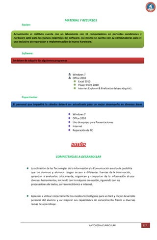 MATERIAL Y RECURSOS
Equipo:
Actualmente el Instituto cuenta con un laboratorio con 35 computadoras en perfectas condiciones y
hardware apto para las nuevas exigencias del software. Así mismo se cuenta con 12 computadoras para el
uso exclusivo de reparación e implementación de nuevo hardware.

Software:
Se deben de adquirir los siguientes programas

Windows 7
Office 2010
Excel 2010
Power Point 2010
Internet Explorer & Firefox (se deben adquirir)
Capacitación:
El personal que impartirá la cátedra deberá ser actualizado para un mejor desempeño en diversas áreas
como:
Windows 7
Office 2010
Uso de equipo para Presentaciones
Internet
Reparación de PC

DISEÑO
COMPETENCIAS A DESARROLLAR

La utilización de las Tecnologías de la información y la Comunicación en el aula posibilita
que las alumnas y alumnos tengan acceso a diferentes fuentes de la información,
aprendan a evaluarlas críticamente, organicen y compartan de la información al usar
diversas herramientas, iniciando con la máquina de escribir, siguiendo con los
procesadores de textos, correo electrónico e internet.

Aprende a utilizar correctamente los medios tecnológicos para un fácil y mejor desarrollo
personal del alumno y así mejorar sus capacidades de conocimiento frente a diversas
ramas de aprendizaje.

ANTOLOGIA CURRICULAR

127

 