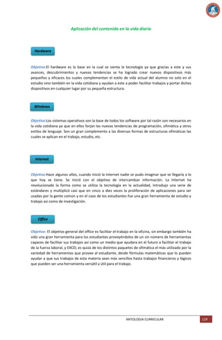 Aplicación del contenido en la vida diaria

Hardware

Objetivo:El hardware es la base en la cual se sienta la tecnología ya que gracias a este y sus
avances, descubrimientos y nuevas tendencias se ha logrado crear nuevos dispositivos más
pequeños y eficaces los cuales complementan el estilo de vida actual del alumno no solo en el
estudio sino también en la vida cotidiana y ayudan a este a poder facilitar trabajos y portar dichos
dispositivos en cualquier lugar por su pequeña estructura.

Windows

Objetivo:Los sistemas operativos son la base de todos los software por tal razón son necesarios en
la vida cotidiana ya que en ellos forjan las nuevas tendencias de programación, ofimática y otros
estilos de lenguaje. Son un gran complemento a las diversas formas de estructuras ofimáticas las
cuales se aplican en el trabajo, estudio, etc.

Internet

Objetivo:Hace algunos años, cuando inició la Internet nadie se pudo imaginar que se llegaría a lo
que hoy se tiene. Se inició con el objetivo de intercambiar información. La Internet ha
revolucionado la forma como se utiliza la tecnología en la actualidad, Introdujo una serie de
estándares y multiplicó casi que en cinco a diez veces la proliferación de aplicaciones para ser
usadas por la gente común y en el caso de los estudiantes fue una gran herramienta de estudio y
trabajo asi como de investigación.

Office
Objetivo: El objetivo general del office es facilitar el trabajo en la oficina, sin embargo también ha
sido una gran herramienta para los estudiantes proveyéndolos de un sin número de herramientas
capaces de facilitar sus trabajos así como un medio que ayudara en el futuro a facilitar el trabajo
de la fuerza laboral, y EXCEL es quizá de los distintos paquetes de ofimática el más utilizado por la
variedad de herramientas que provee al estudiante, desde fórmulas matemáticas que lo pueden
ayudar a que sus trabajos de esta materia sean más sencillos hasta trabajos financieros y lógicos
que pueden ser una herramienta versátil y útil para el trabajo.

ANTOLOGIA CURRICULAR

129

 
